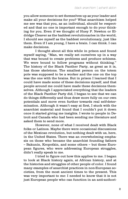 you allow someone to set themselves up as your leader and ‘make all your decisions for you? What anarchism helped me see was that you, as an individual, should be respect- ed and that no one is important enough to do your think- ing for you. Even if we thought of Huey P. Newton or El- dridge Cleaver as the baddest revolutionaries in the world, Ishould see myself as the baddest revolutionary, just like them. Even if I am young, I have a brain. I can think. I can ‘make decisions.  I thought about all this while in prison and found myself saying, “Man, we really set ourselves up in a way that was bound to create problems and produce schisms. We were bound to follow programs without thinking." The history of the Black Panther Party, as great as it is, has those skeletons. The smallest person on the totem pole was supposed to be a worker and the one on the top was the one with the brains. But in prison I learned that I could have made some of these decisions myself, and that people around me could have made these decisions them- selves. Although I appreciated everything that the leaders of the Black Panther Party did, I began to see that we can do things differently and thus draw more fully on our own potentials and move even further towards real self-deter- mination. Although it wasn’t easy at first, I stuck with the anarchist material and found that I couldn’t put it down once it started giving me insights. I wrote to people in De- troit and Canada who had been sending me literature and asked them to send more.  However, none of what I received dealt with Black folks or Latinos. Maybe there were occasional discussions of the Mexican revolution, but nothing dealt with us, here, in the United States. There was an overwhelming empha- sis on those who became the anarchist founding fathers - Bakunin, Kropotkin, and some others - but these Euro- pean figures, who were addressing European struggles, didn’t really speak to me.  I tried to figure out how this applies to me. I began to look at Black history again, at Alfrican history, and at the histories and struggles of other people of color. I found ‘many examples of anarchist practices in non-European so- cieties, from the most ancient times to the present. This was very important to me: I needed to know that it is not just European people who can function in an anti-authori- 